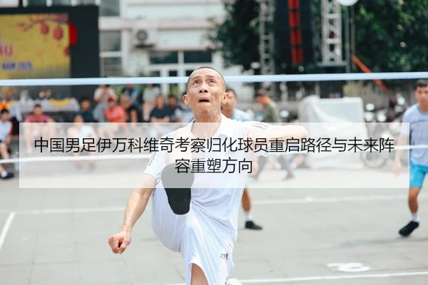 中国男足伊万科维奇考察归化球员重启路径与未来阵容重塑方向